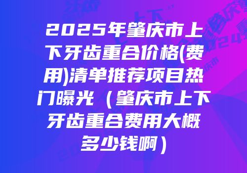 2025年肇庆市上下牙齿重合价格(费用)清单推荐项目热门曝光（肇庆市上下牙齿重合费用大概多少钱啊）