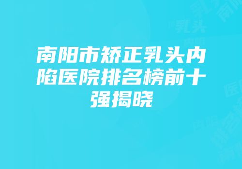 南阳市矫正乳头内陷医院排名榜前十强揭晓