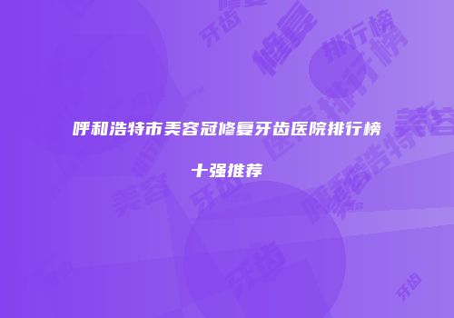 呼和浩特市美容冠修复牙齿医院排行榜十强推荐