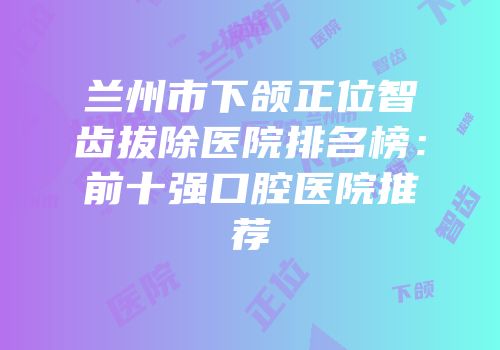 兰州市下颌正位智齿拔除医院排名榜：前十强口腔医院推荐