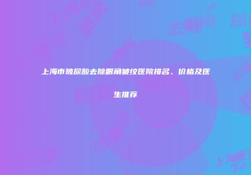 上海市玻尿酸去除眼角皱纹医院排名、价格及医生推荐