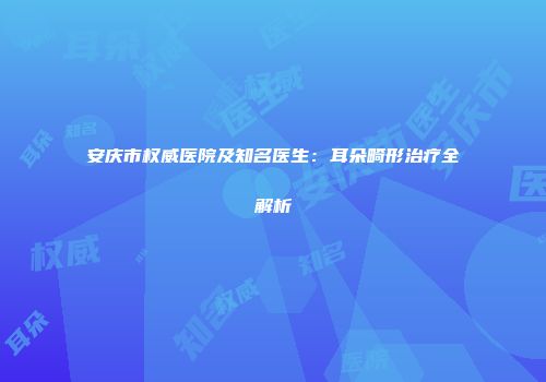 安庆市权威医院及知名医生：耳朵畸形治疗全解析
