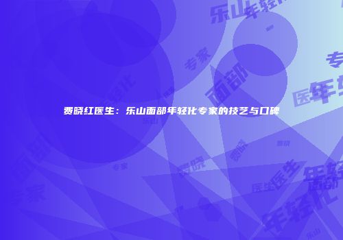 费晓红医生：乐山面部年轻化专家的技艺与口碑