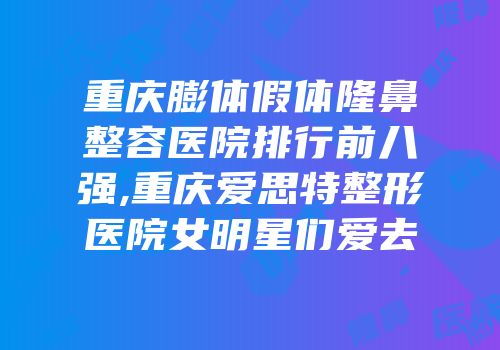 重庆膨体假体隆鼻整容医院排行前八强,重庆爱思特整形医院女明星们爱去
