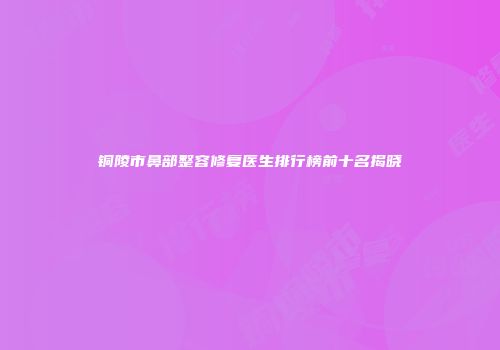 铜陵市鼻部整容修复医生排行榜前十名揭晓