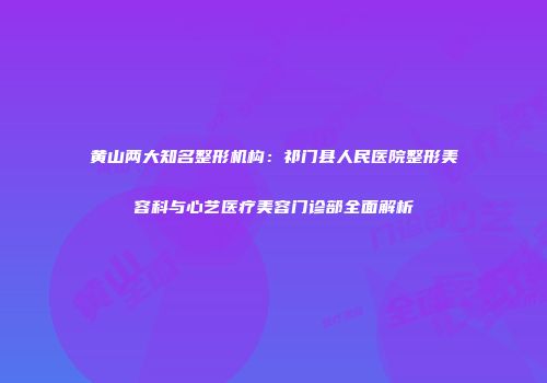 黄山两大知名整形机构：祁门县人民医院整形美容科与心艺医疗美容门诊部全面解析