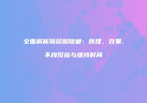全面解析玻尿酸除皱：原理、效果、不良反应与维持时间
