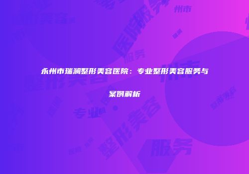 永州市瑞澜整形美容医院：专业整形美容服务与案例解析