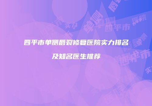 四平市单侧唇裂修复医院实力排名及知名医生推荐