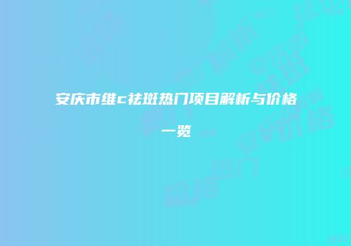 安庆市维c祛斑热门项目解析与价格一览