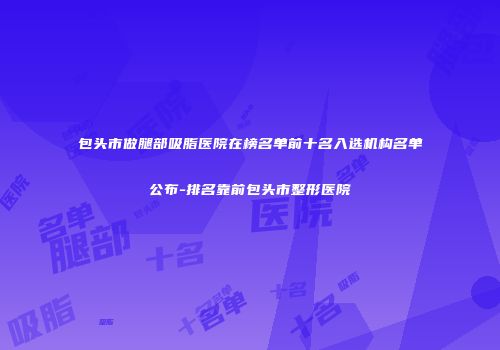 包头市做腿部吸脂医院在榜名单前十名入选机构名单公布-排名靠前包头市整形医院