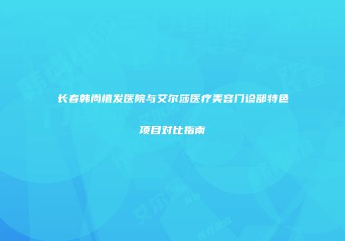 长春韩尚植发医院与艾尔莎医疗美容门诊部特色项目对比指南