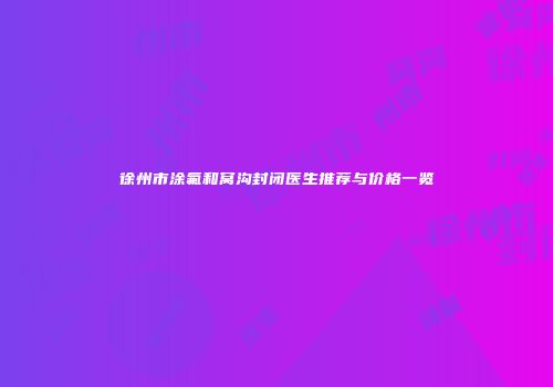 徐州市涂氟和窝沟封闭医生推荐与价格一览