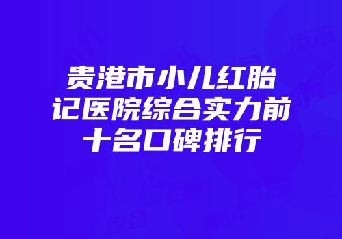 贵港市小儿红胎记医院综合实力前十名口碑排行