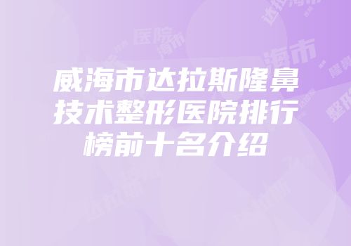 威海市达拉斯隆鼻技术整形医院排行榜前十名介绍