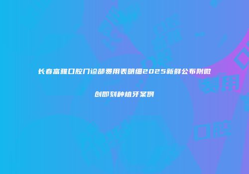 长春富雅口腔门诊部费用表明细2025新鲜公布附微创即刻种植牙案例