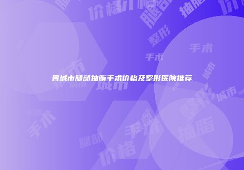 晋城市腿部抽脂手术价格及整形医院推荐