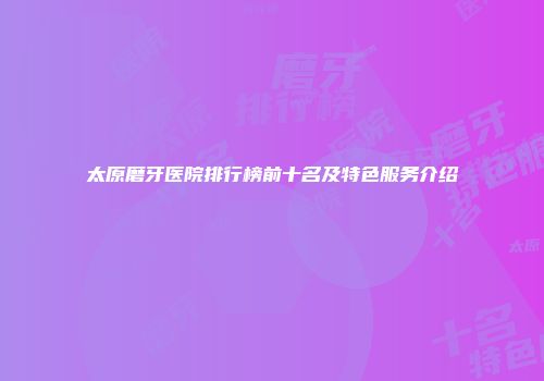 太原磨牙医院排行榜前十名及特色服务介绍