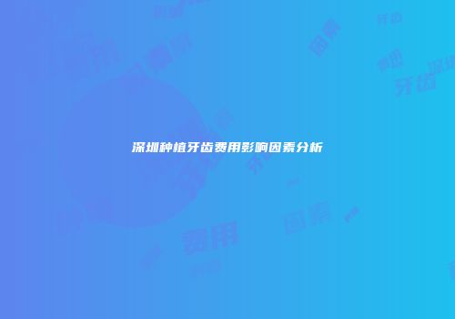 深圳种植牙齿费用影响因素分析