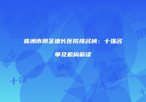 株洲市阴茎增长医院排名榜：十强名单及机构解读