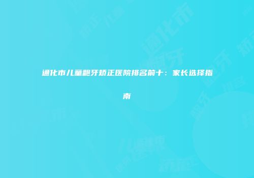 通化市儿童龅牙矫正医院排名前十：家长选择指南