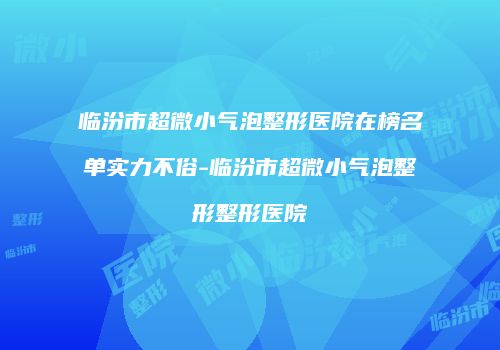 临汾市超微小气泡整形医院在榜名单实力不俗-临汾市超微小气泡整形整形医院