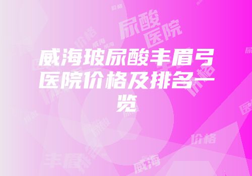 威海玻尿酸丰眉弓医院价格及排名一览