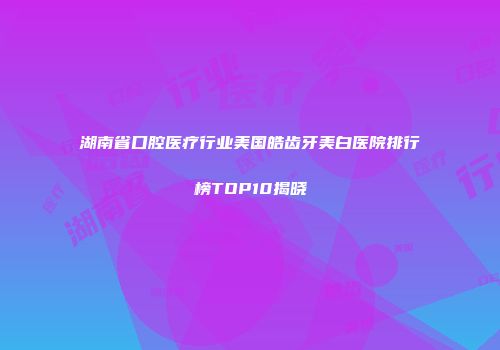 湖南省口腔医疗行业美国皓齿牙美白医院排行榜TOP10揭晓