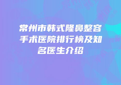 常州市韩式隆鼻整容手术医院排行榜及知名医生介绍