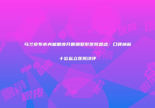 乌兰察布市内眦眼皮开眼角整形医院盘点：口碑榜前十位私立医院详评