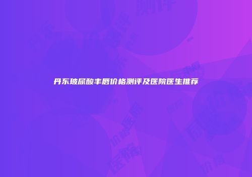 丹东玻尿酸丰唇价格测评及医院医生推荐