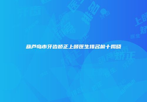 葫芦岛市牙齿矫正上颌医生排名前十揭晓