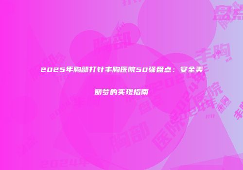 2025年胸部打针丰胸医院50强盘点：安全美丽梦的实现指南