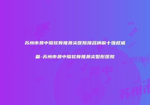 苏州市鼻中隔软骨隆鼻尖医院排名榜前十强权威篇-苏州市鼻中隔软骨隆鼻尖整形医院