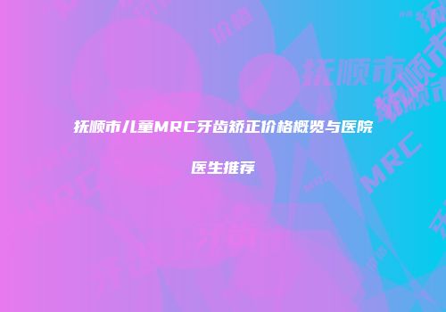 抚顺市儿童MRC牙齿矫正价格概览与医院医生推荐
