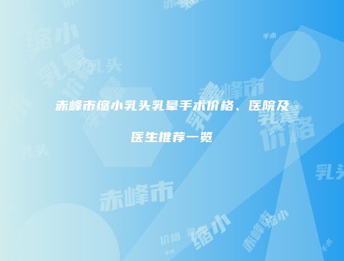 赤峰市缩小乳头乳晕手术价格、医院及医生推荐一览