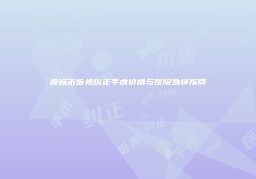 晋城市近视纠正手术价格与医院选择指南
