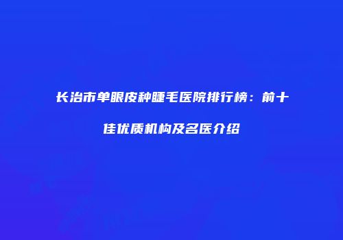 长治市单眼皮种睫毛医院排行榜：前十佳优质机构及名医介绍