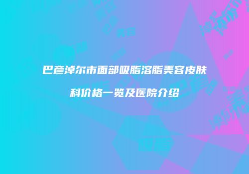 巴彦淖尔市面部吸脂溶脂美容皮肤科价格一览及医院介绍