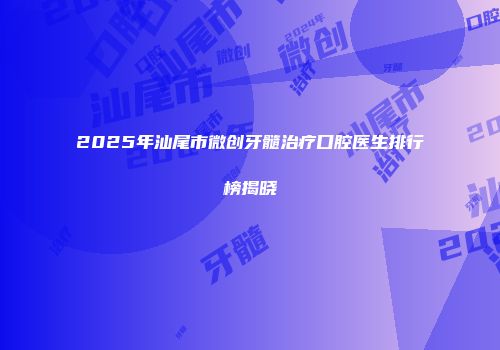 2025年汕尾市微创牙髓治疗口腔医生排行榜揭晓