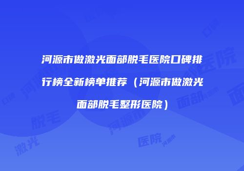 河源市做激光面部脱毛医院口碑排行榜全新榜单推荐（河源市做激光面部脱毛整形医院）
