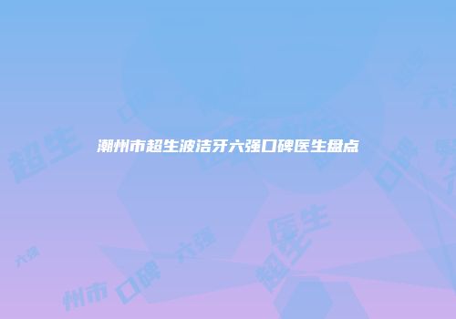 潮州市超生波洁牙六强口碑医生盘点