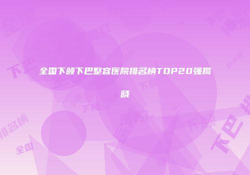 全国下颌下巴整容医院排名榜TOP20强揭晓