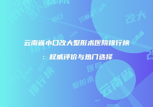 云南省小口改大整形术医院排行榜：权威评价与热门选择