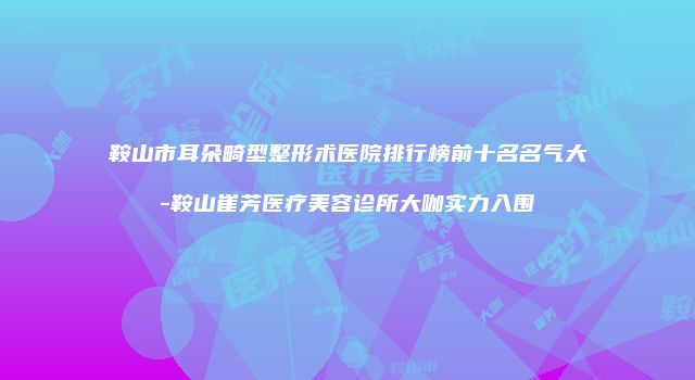 鞍山市耳朵畸型整形术医院排行榜前十名名气大-鞍山崔芳医疗美容诊所大咖实力入围