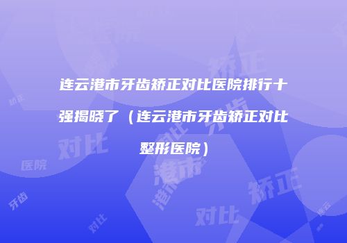 连云港市牙齿矫正对比医院排行十强揭晓了（连云港市牙齿矫正对比整形医院）