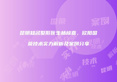昆明知名整形医生杨棕嘉、欧阳国荣技术实力解析及案例分享