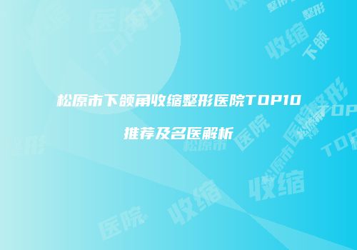 松原市下颌角收缩整形医院TOP10推荐及名医解析