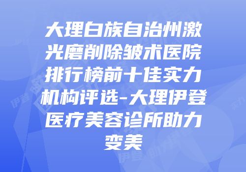 大理白族自治州激光磨削除皱术医院排行榜前十佳实力机构评选-大理伊登医疗美容诊所助力变美