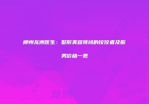 柳州龙洲医生：整形美容领域的佼佼者及服务价格一览